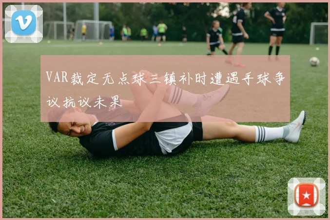 VAR裁定无点球三镇补时遭遇手球争议抗议未果
