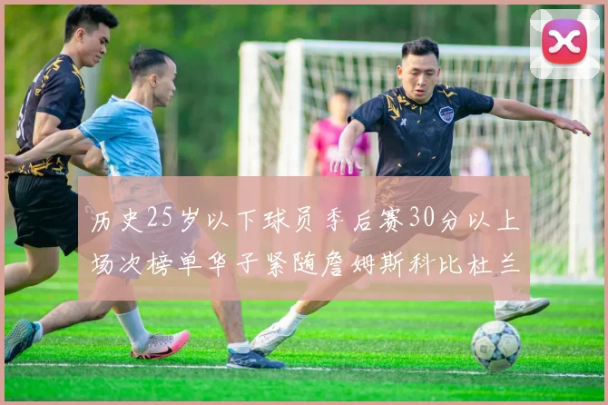 历史25岁以下球员季后赛30分以上场次榜单华子紧随詹姆斯科比杜兰特之后