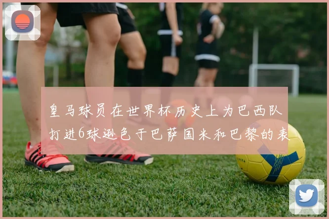 皇马球员在世界杯历史上为巴西队打进6球逊色于巴萨国米和巴黎的表现