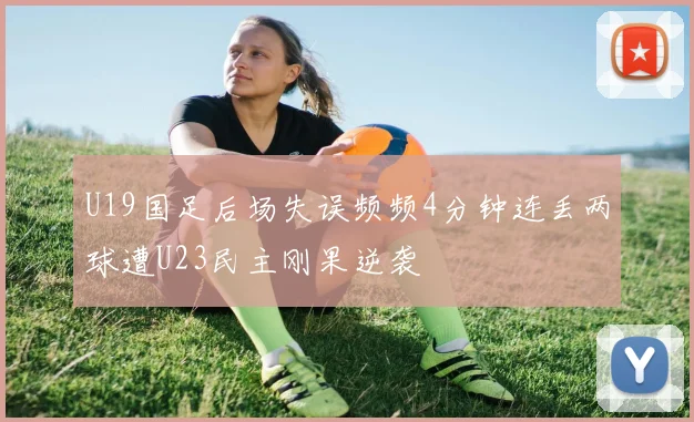 U19国足后场失误频频4分钟连丢两球遭U23民主刚果逆袭