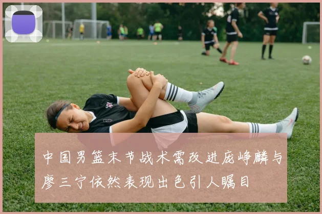 中国男篮末节战术需改进庞峥麟与廖三宁依然表现出色引人瞩目