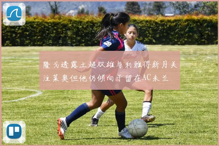隆戈透露土超双雄与利雅得新月关注莱奥但他仍倾向于留在AC米兰