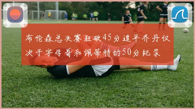 布伦森总决赛狂砍45分追平乔丹仅次于字母哥和佩蒂特的50分纪录