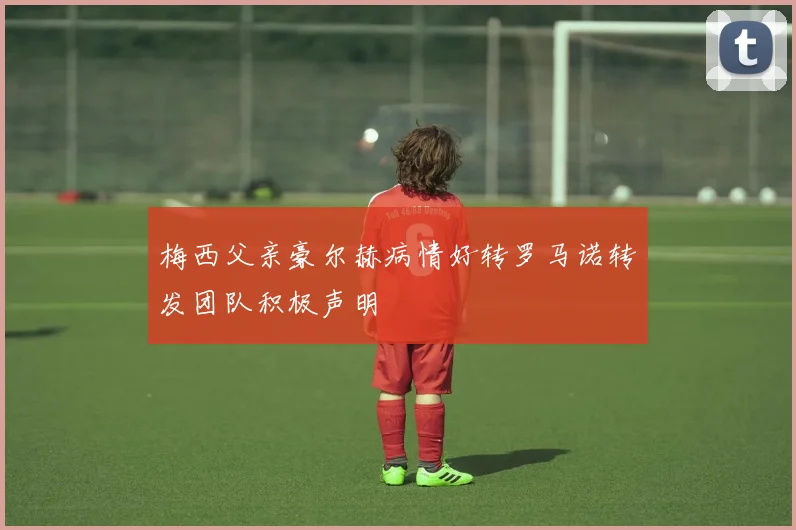 梅西父亲豪尔赫病情好转罗马诺转发团队积极声明