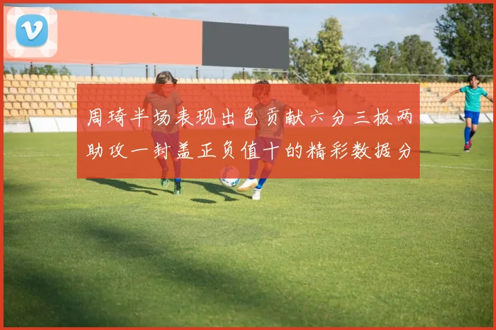 周琦半场表现出色贡献六分三板两助攻一封盖正负值十的精彩数据分析