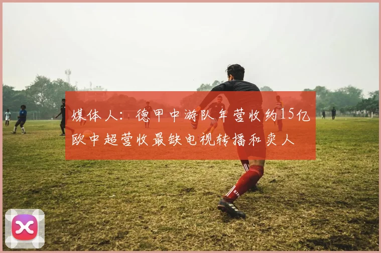 媒体人：德甲中游队年营收约15亿欧中超营收最缺电视转播和卖人