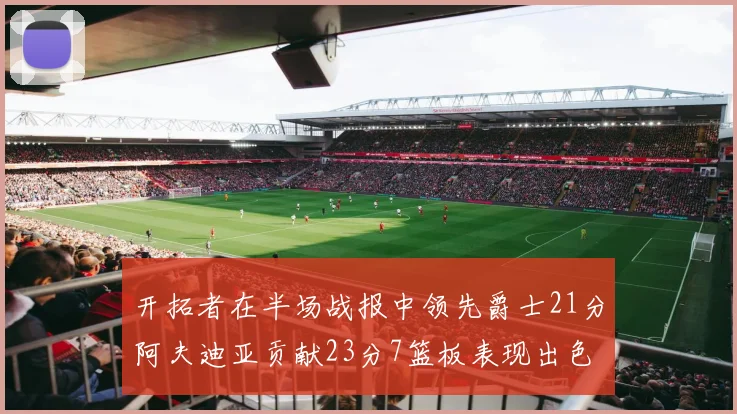 开拓者在半场战报中领先爵士21分阿夫迪亚贡献23分7篮板表现出色