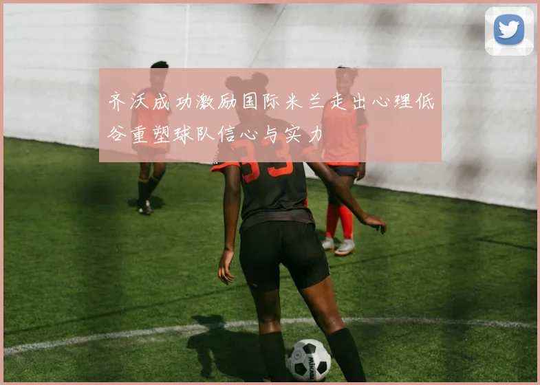 齐沃成功激励国际米兰走出心理低谷重塑球队信心与实力