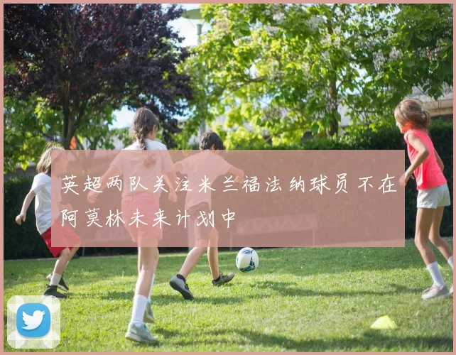 英超两队关注米兰福法纳球员不在阿莫林未来计划中