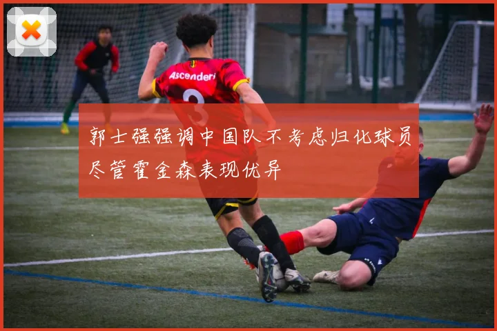 郭士强强调中国队不考虑归化球员尽管霍金森表现优异