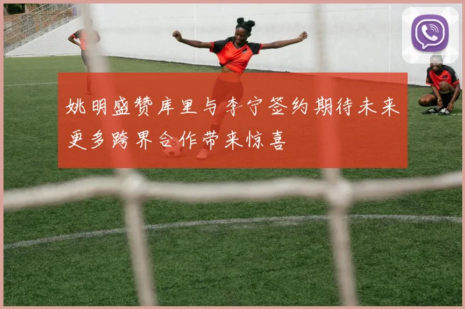 姚明盛赞库里与李宁签约期待未来更多跨界合作带来惊喜