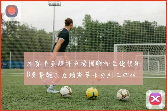 本赛季英超评分榜揭晓哈兰德领跑B费紧随其后赖斯萨卡分列三四位