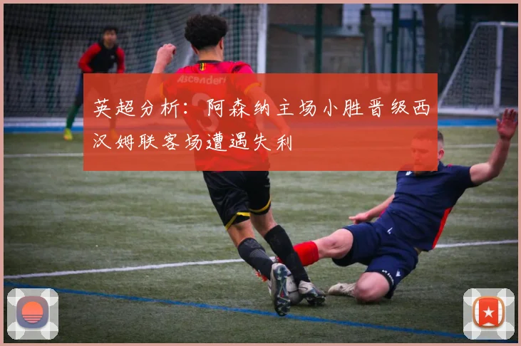 英超分析：阿森纳主场小胜晋级西汉姆联客场遭遇失利