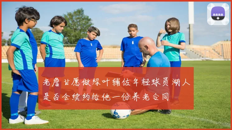老詹甘愿做绿叶辅佐年轻球员湖人是否会续约给他一份养老合同