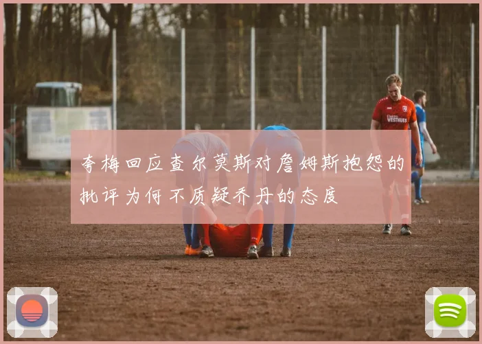 夸梅回应查尔莫斯对詹姆斯抱怨的批评为何不质疑乔丹的态度
