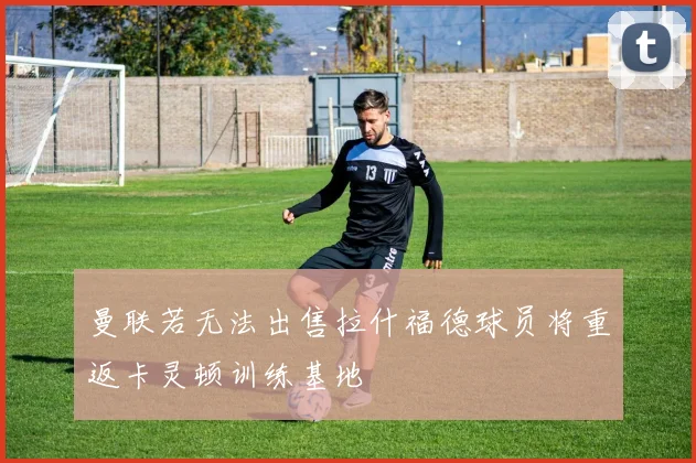 曼联若无法出售拉什福德球员将重返卡灵顿训练基地