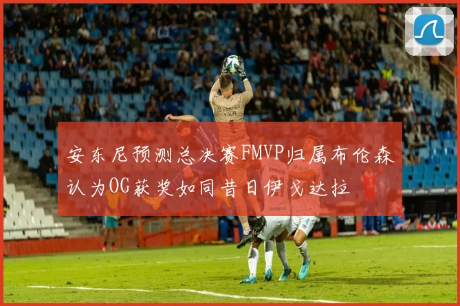安东尼预测总决赛FMVP归属布伦森认为OG获奖如同昔日伊戈达拉