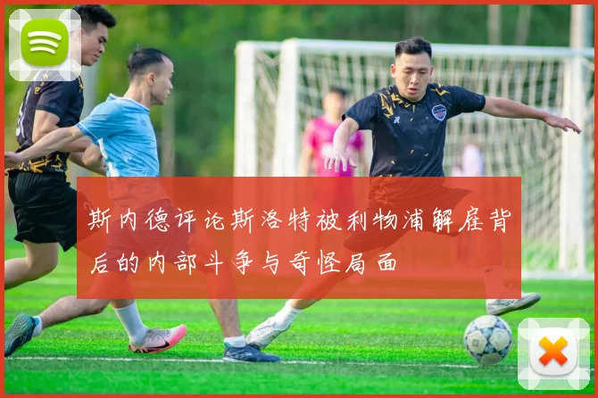 斯内德评论斯洛特被利物浦解雇背后的内部斗争与奇怪局面